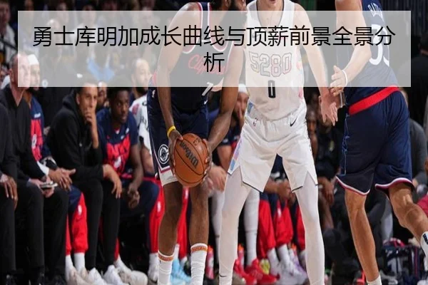 勇士库明加成长曲线与顶薪前景全景分析